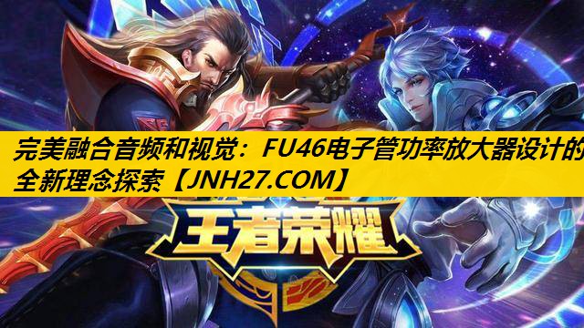 完美融合音频和视觉：FU46电子管功率放大器设计的全新理念探索